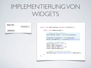 IMPLEMENTIERUNG VON
WIDGETS
public class MyFileUpload implements EntryPoint {
	
	
public void onModuleLoad() {
	
	
	
	
// Widget-Objekte erstellen
	
VerticalPanel vPanel = new VerticalPanel();
	
	
	
	
	
	
	
	
	
	
	
}

FileUpload fileUpload = new FileUpload();
Button uploadButton = new Button("Upload File");
// Widgets „zusammenfügen“
vPanel.add("Select a file:");
vPanel.add(fileUpload);
vPanel.add(new HTML("<br>"));
vPanel.add(uploadButton);
	
}

// Widgets in Html-Seite einbinden
RootPanel.get("uploadFieldContainer").add(vPanel);

 