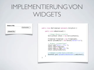 IMPLEMENTIERUNG VON
WIDGETS
public class MyFileUpload implements EntryPoint {
	
	
public void onModuleLoad() {
	
	
	
	
// Widget-Objekte erstellen
	
VerticalPanel vPanel = new VerticalPanel();
	
	
	
	
	
	
	
	
	
	
	
}

FileUpload fileUpload = new FileUpload();
Button uploadButton = new Button("Upload File");
// Widgets „zusammenfügen“
vPanel.add("Select a file:");
vPanel.add(fileUpload);
vPanel.add(new HTML("<br>"));
vPanel.add(uploadButton);
	
}

// Widgets in Html-Seite einbinden
RootPanel.get("uploadFieldContainer").add(vPanel);

 