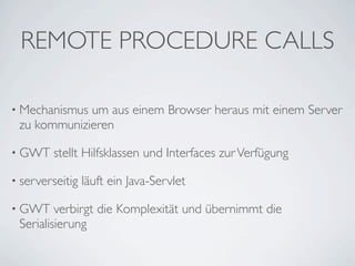 REMOTE PROCEDURE CALLS
• Mechanismus

um aus einem Browser heraus mit einem Server
zu kommunizieren

• GWT

stellt Hilfsklassen und Interfaces zur Verfügung

• serverseitig
• GWT

läuft ein Java-Servlet

verbirgt die Komplexität und übernimmt die
Serialisierung

 