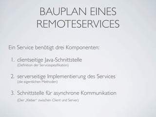 BAUPLAN EINES
REMOTESERVICES
Ein Service benötigt drei Komponenten:
1. clientseitige Java-Schnittstelle
(Deﬁnition der Servicespeziﬁkation)

2. serverseitige Implementierung des Services
(die eigentlichen Methoden)

3. Schnittstelle für asynchrone Kommunikation
(Der „Kleber“ zwischen Client und Server)

 