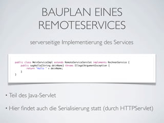 BAUPLAN EINES
REMOTESERVICES
serverseitige Implementierung des Services

public class MeinServiceImpl extends RemoteServiceServlet implements RechnenService {
	
public sagHallo(String deinName) throws IllegalArgumentException {
	
	
return "Hallo " + deinName;
	
}
}

• Teil

des Java-Servlet

• Hier

ﬁndet auch die Serialisierung statt (durch HTTPServlet)

 