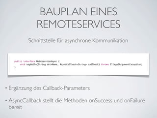 BAUPLAN EINES
REMOTESERVICES
Schnittstelle für asynchrone Kommunikation

public interface MeinServiceAsync {
	
void sagHallo(String deinName, AsyncCallback<String> callback) throws IllegalArgumentException;
}

• Ergänzung

des Callback-Parameters

• AsyncCallback

bereit

stellt die Methoden onSuccess und onFailure

 