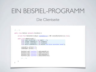 EIN BEISPIEL-PROGRAMM
Die Clientseite
/* ... */
public class Referat implements EntryPoint {
	
	
private final RechnenServiceAsync rechnenService = GWT.create(RechnenService.class);
	
	
public void onModuleLoad() {
	
	
final Label plusZeichen = new Label(" + ");
	
	
final TextBox summandEins = new TextBox();
	
	
final TextBox summandZwei = new TextBox();
	
	
final Button sendenButton = new Button("Vom Server ausrechnen lassen");
	
	
	
	
summandEins.setText("1");
	
	
summandZwei.setText("2");
	
	
	
	
RootPanel.get("inputPanel").add(summandEins);
	
	
RootPanel.get("inputPanel").add(plusZeichen);
	
	
RootPanel.get("inputPanel").add(summandZwei);
	
	
RootPanel.get("inputPanel").add(sendenButton);
	
	
	
	
/* ... */
	
	
	
}
}

 