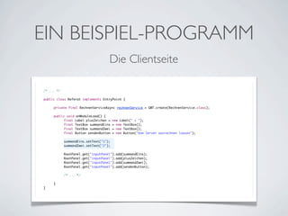 EIN BEISPIEL-PROGRAMM
Die Clientseite
/* ... */
public class Referat implements EntryPoint {
	
	
private final RechnenServiceAsync rechnenService = GWT.create(RechnenService.class);
	
	
public void onModuleLoad() {
	
	
final Label plusZeichen = new Label(" + ");
	
	
final TextBox summandEins = new TextBox();
	
	
final TextBox summandZwei = new TextBox();
	
	
final Button sendenButton = new Button("Vom Server ausrechnen lassen");
	
	
	
	
summandEins.setText("1");
	
	
summandZwei.setText("2");
	
	
	
	
RootPanel.get("inputPanel").add(summandEins);
	
	
RootPanel.get("inputPanel").add(plusZeichen);
	
	
RootPanel.get("inputPanel").add(summandZwei);
	
	
RootPanel.get("inputPanel").add(sendenButton);
	
	
	
	
/* ... */
	
	
	
}
}

 