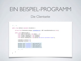 EIN BEISPIEL-PROGRAMM
Die Clientseite
/* ... */
public class Referat implements EntryPoint {
	
	
private final RechnenServiceAsync rechnenService = GWT.create(RechnenService.class);
	
	
public void onModuleLoad() {
	
	
final Label plusZeichen = new Label(" + ");
	
	
final TextBox summandEins = new TextBox();
	
	
final TextBox summandZwei = new TextBox();
	
	
final Button sendenButton = new Button("Vom Server ausrechnen lassen");
	
	
	
	
summandEins.setText("1");
	
	
summandZwei.setText("2");
	
	
	
	
RootPanel.get("inputPanel").add(summandEins);
	
	
RootPanel.get("inputPanel").add(plusZeichen);
	
	
RootPanel.get("inputPanel").add(summandZwei);
	
	
RootPanel.get("inputPanel").add(sendenButton);
	
	
	
	
/* ... */
	
	
	
}
}

 