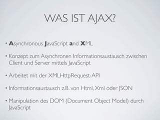 WAS IST AJAX?
• Asynchronous

JavaScript and XML

• Konzept

zum Asynchronen Informationsaustausch zwischen
Client und Server mittels JavaScript

• Arbeitet

mit der XMLHttpRequest-API

• Informationsaustausch
• Manipulation

JavaScript

z.B. von Html, Xml oder JSON

des DOM (Document Object Model) durch

 