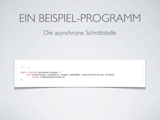 EIN BEISPIEL-PROGRAMM
Die asynchrone Schnittstelle

/* ... */
public interface RechnenServiceAsync {
	
void rechne(Integer summandEins, Integer summandZwei, AsyncCallback<String> callback)
throws IllegalArgumentException;
}

 