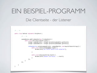 EIN BEISPIEL-PROGRAMM
Die Clientseite - der Listener
/* ... */
public class Referat implements EntryPoint {
	

	
	
	
	
	
	
	
	
	
	
	
	
	
	
	
	
	
	
}

	

	
	
	
	
	
	
	
	
	
	
	
	
	
	
	
	
	
}

/* ... */
sendenButton.addClickHandler(new ClickHandler() {
	
public void onClick(ClickEvent event) {
	
	
Integer summandEinsInt = Integer.parseInt(summandEins.getText());
	
	
Integer summandZweiInt = Integer.parseInt(summandZwei.getText());
	
	
	
	
rechnenService.rechne(summandEinsInt, summandZweiInt, new AsyncCallback<String>() {
	
	
	
public void onFailure(Throwable caught) {
	
	
	
	
Window.alert("Der Server konnte nicht antworten");
	
	
	
	
	
	
	
}
	
	
	
	
	
	
public void onSuccess(String result) {
	
	
	
	
Window.alert("Antwort vom Server: " + result);
	
	
	
}
	
	
});
	
}
});

 