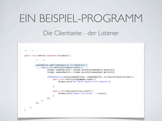 EIN BEISPIEL-PROGRAMM
Die Clientseite - der Listener
/* ... */
public class Referat implements EntryPoint {
	

	
	
	
	
	
	
	
	
	
	
	
	
	
	
	
	
	
	
}

	

	
	
	
	
	
	
	
	
	
	
	
	
	
	
	
	
	
}

/* ... */
sendenButton.addClickHandler(new ClickHandler() {
	
public void onClick(ClickEvent event) {
	
	
Integer summandEinsInt = Integer.parseInt(summandEins.getText());
	
	
Integer summandZweiInt = Integer.parseInt(summandZwei.getText());
	
	
	
	
rechnenService.rechne(summandEinsInt, summandZweiInt, new AsyncCallback<String>() {
	
	
	
public void onFailure(Throwable caught) {
	
	
	
	
Window.alert("Der Server konnte nicht antworten");
	
	
	
	
	
	
	
}
	
	
	
	
	
	
public void onSuccess(String result) {
	
	
	
	
Window.alert("Antwort vom Server: " + result);
	
	
	
}
	
	
});
	
}
});

 