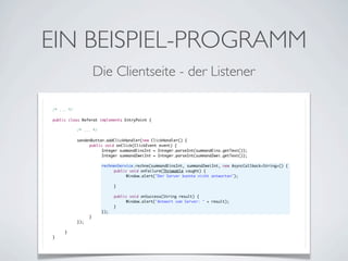 EIN BEISPIEL-PROGRAMM
Die Clientseite - der Listener
/* ... */
public class Referat implements EntryPoint {
	

	
	
	
	
	
	
	
	
	
	
	
	
	
	
	
	
	
	
}

	

	
	
	
	
	
	
	
	
	
	
	
	
	
	
	
	
	
}

/* ... */
sendenButton.addClickHandler(new ClickHandler() {
	
public void onClick(ClickEvent event) {
	
	
Integer summandEinsInt = Integer.parseInt(summandEins.getText());
	
	
Integer summandZweiInt = Integer.parseInt(summandZwei.getText());
	
	
	
	
rechnenService.rechne(summandEinsInt, summandZweiInt, new AsyncCallback<String>() {
	
	
	
public void onFailure(Throwable caught) {
	
	
	
	
Window.alert("Der Server konnte nicht antworten");
	
	
	
	
	
	
	
}
	
	
	
	
	
	
public void onSuccess(String result) {
	
	
	
	
Window.alert("Antwort vom Server: " + result);
	
	
	
}
	
	
});
	
}
});

 