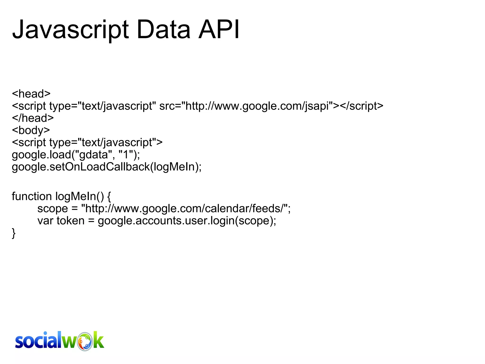 Javascript Data API <head> <script type=&quot;text/javascript&quot; src=&quot;http://www.google.com/jsapi&quot;></script> </head> <body>  <script type=&quot;text/javascript&quot;> google.load(&quot;gdata&quot;, &quot;1&quot;); google.setOnLoadCallback(logMeIn); function logMeIn() {         scope = &quot;http://www.google.com/calendar/feeds/&quot;;         var token = google.accounts.user.login(scope);  } 