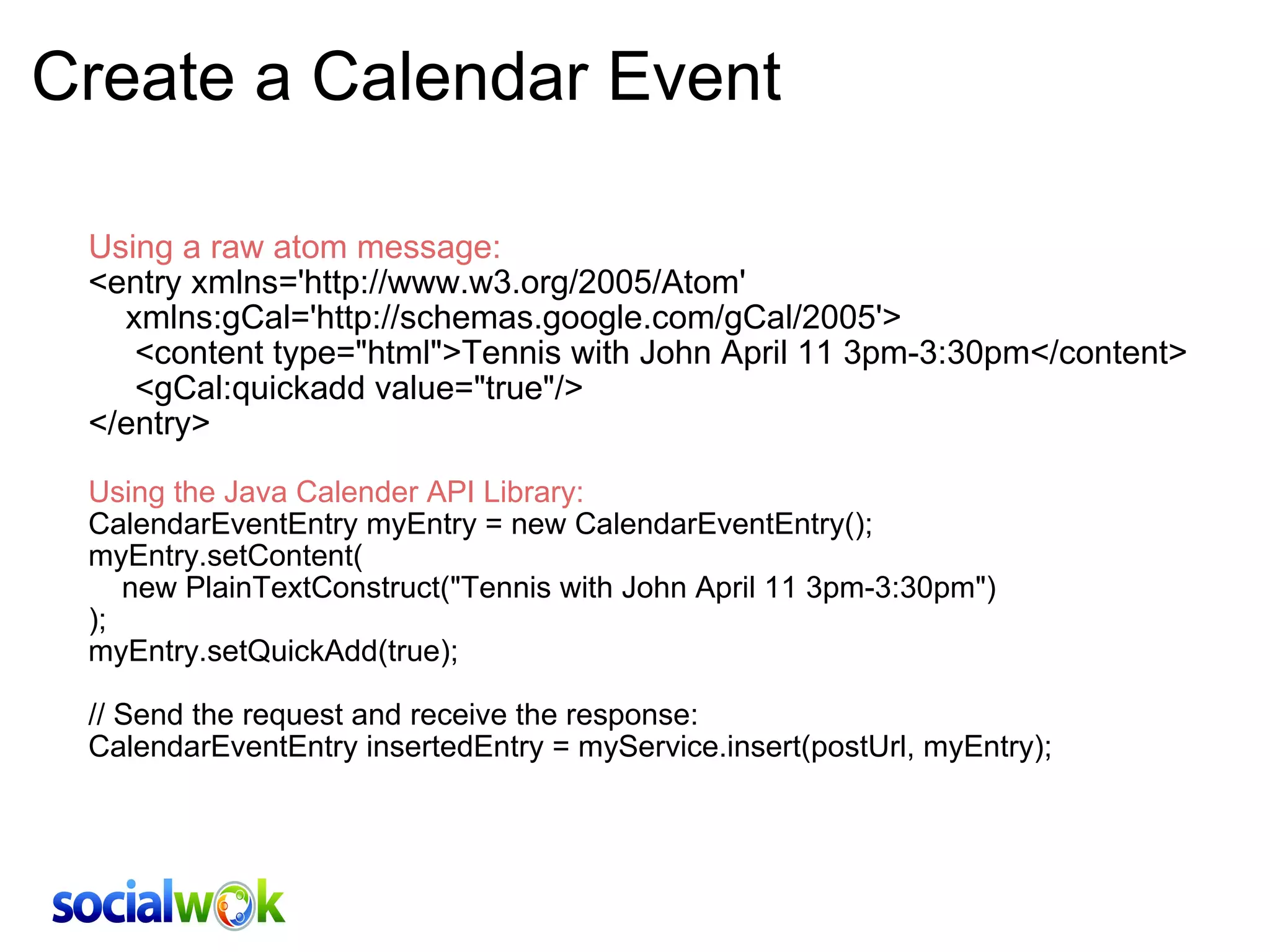 Create a Calendar Event Using a raw atom message: <entry xmlns='http://www.w3.org/2005/Atom'      xmlns:gCal='http://schemas.google.com/gCal/2005'>      <content type=&quot;html&quot;>Tennis with John April 11 3pm-3:30pm</content>      <gCal:quickadd value=&quot;true&quot;/> </entry> Using the Java Calender API Library: CalendarEventEntry myEntry = new CalendarEventEntry(); myEntry.setContent(     new PlainTextConstruct(&quot;Tennis with John April 11 3pm-3:30pm&quot;) ); myEntry.setQuickAdd(true); // Send the request and receive the response: CalendarEventEntry insertedEntry = myService.insert(postUrl, myEntry);     