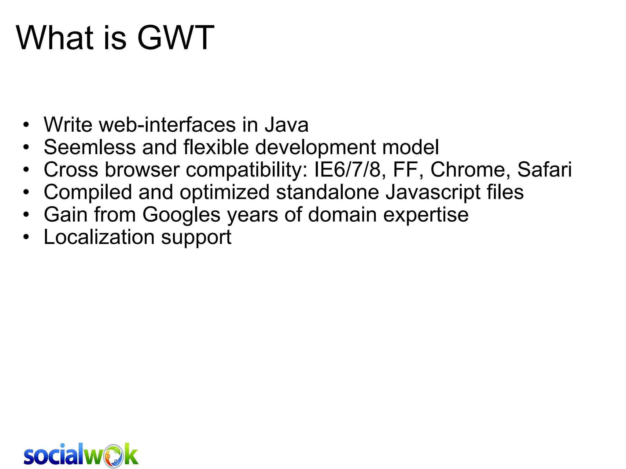 What is GWT Write web-interfaces in Java  Seemless and flexible development model Cross browser compatibility: IE6/7/8, FF, Chrome, Safari Compiled and optimized standalone Javascript files Gain from Googles years of domain expertise Localization support 