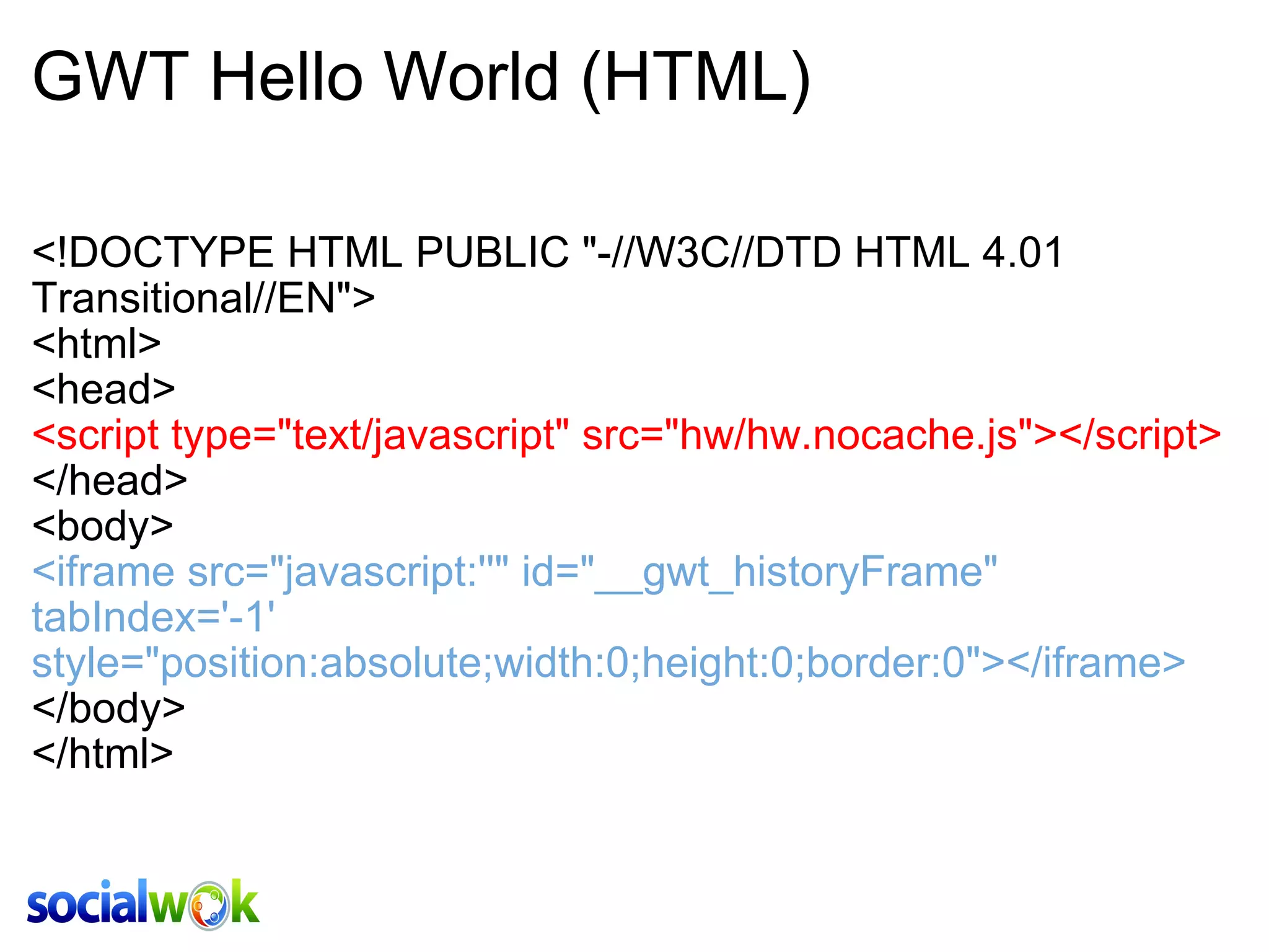 GWT Hello World (HTML) <!DOCTYPE HTML PUBLIC &quot;-//W3C//DTD HTML 4.01 Transitional//EN&quot;> <html> <head> <script type=&quot;text/javascript&quot; src=&quot;hw/hw.nocache.js&quot;></script> </head> <body> <iframe src=&quot;javascript:''&quot; id=&quot;__gwt_historyFrame&quot; tabIndex='-1' style=&quot;position:absolute;width:0;height:0;border:0&quot;></iframe> </body> </html> 