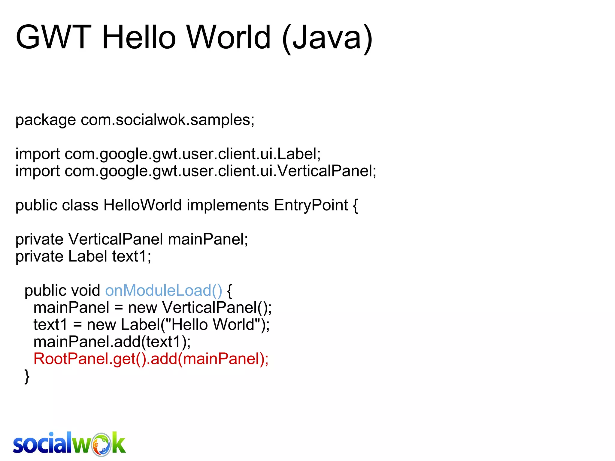 GWT Hello World (Java) package com.socialwok.samples; import com.google.gwt.user.client.ui.Label; import com.google.gwt.user.client.ui.VerticalPanel; public class HelloWorld implements EntryPoint { private VerticalPanel mainPanel; private Label text1;   public void  onModuleLoad()  {     mainPanel = new VerticalPanel();     text1 = new Label(&quot;Hello World&quot;);      mainPanel.add(text1);       RootPanel.get().add(mainPanel);   } 