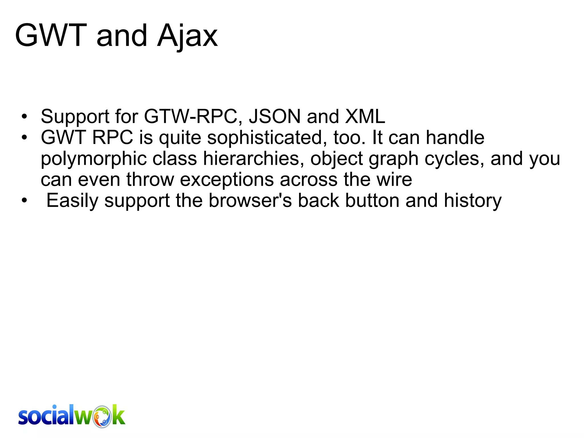 GWT and Ajax Support for GTW-RPC, JSON and XML GWT RPC is quite sophisticated, too. It can handle polymorphic class hierarchies, object graph cycles, and you can even throw exceptions across the wire    Easily support the browser's back button and history 