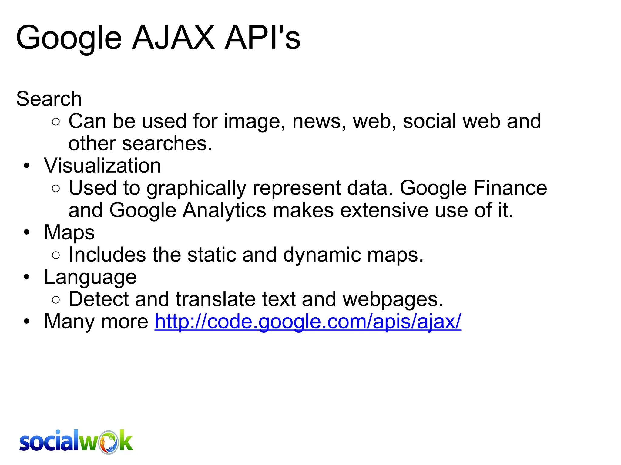 Google AJAX API's Search Can be used for image, news, web, social web and other searches.  Visualization Used to graphically represent data. Google Finance and Google Analytics makes extensive use of it. Maps Includes the static and dynamic maps. Language Detect and translate text and webpages. Many more  http://code.google.com/apis/ajax/ 