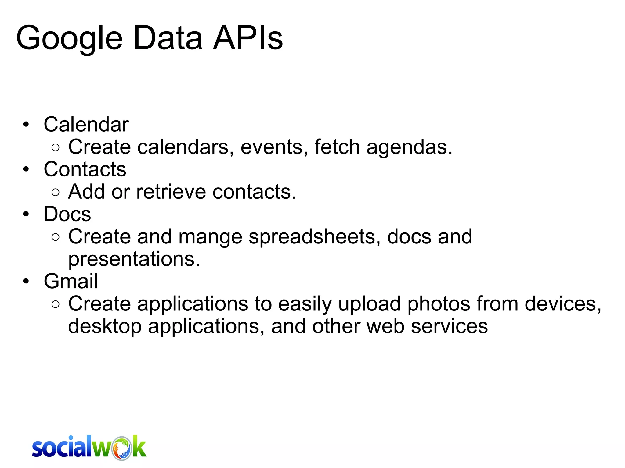 Google Data APIs Calendar Create calendars, events, fetch agendas. Contacts Add or retrieve contacts.  Docs Create and mange spreadsheets, docs and presentations.  Gmail Create applications to easily upload photos from devices, desktop applications, and other web services 