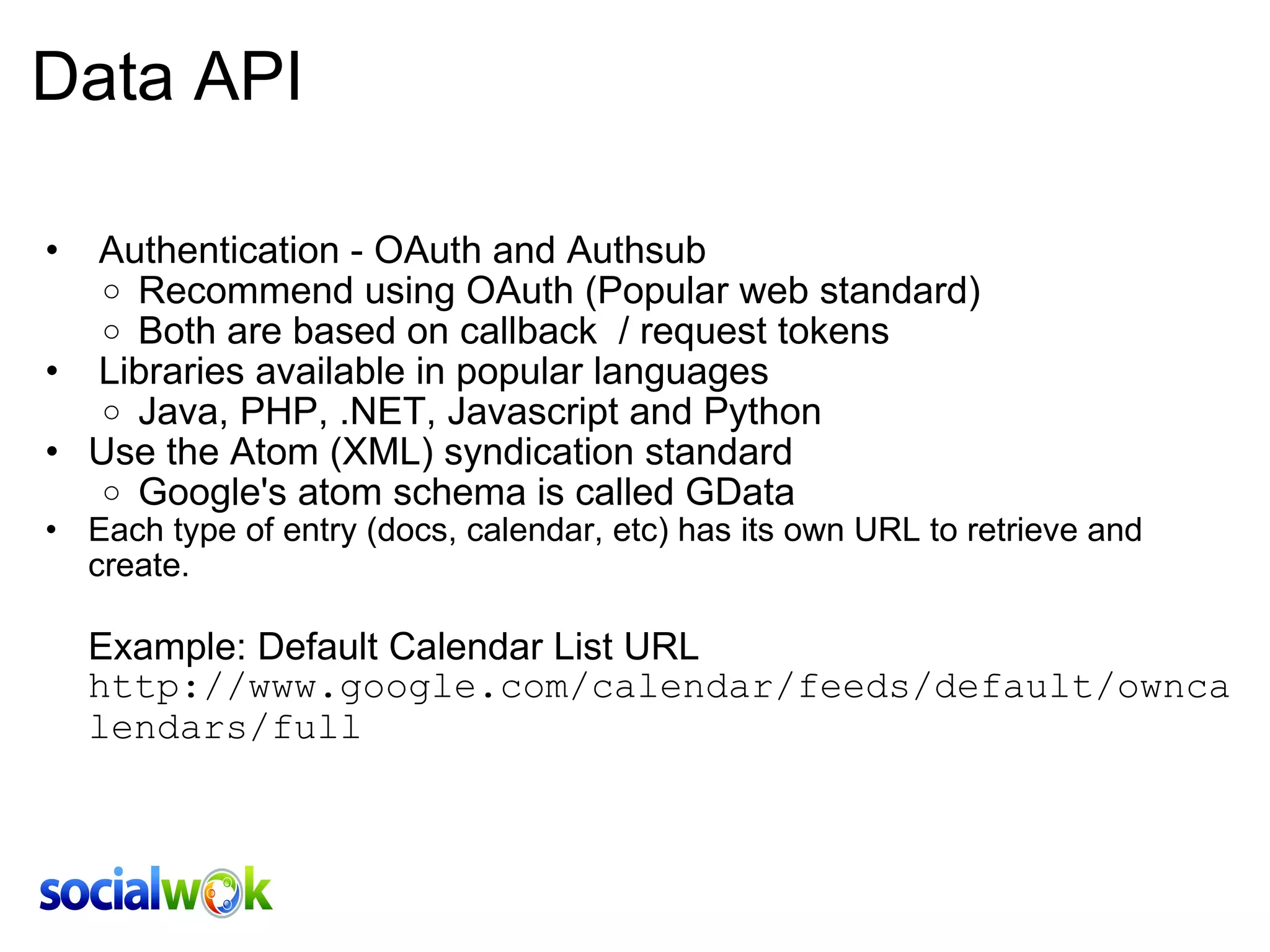 Data API   Authentication - OAuth and Authsub Recommend using OAuth (Popular web standard)  Both are based on callback  / request tokens   Libraries available in popular languages Java, PHP, .NET, Javascript and Python Use the Atom (XML) syndication standard Google's atom schema is called GData Each type of entry (docs, calendar, etc) has its own URL to retrieve and create.       Example: Default Calendar List URL http://www.google.com/calendar/feeds/default/owncalendars/full 