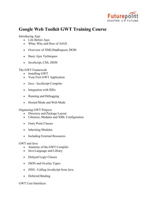 Google Web Toolkit GWT Training Course
Introducing Ajax
• Life Before Ajax
• What, Why and How of AJAX
• Overview of XMLHttpRequest, DOM
• Basic Ajax Techniques
• JavaScript, CSS, JSON
The GWT Framework
• Installing GWT
• Your First GWT Application
• Java - JavaScript Compiler
• Integration with IDEs
• Running and Debugging
• Hosted Mode and Web Mode
Organizing GWT Projects
• Directory and Package Layout
• Libraries, Modules and XML Configuration
• Entry Point Classes
• Inheriting Modules
• Including External Resources
GWT and Java
• Anatomy of the GWT Compiler
• Java Language and Library
• Delayed Logic Classes
• JSON and Overlay Types
• JSNI - Calling JavaScript from Java
• Deferred Binding
GWT User Interfaces
 