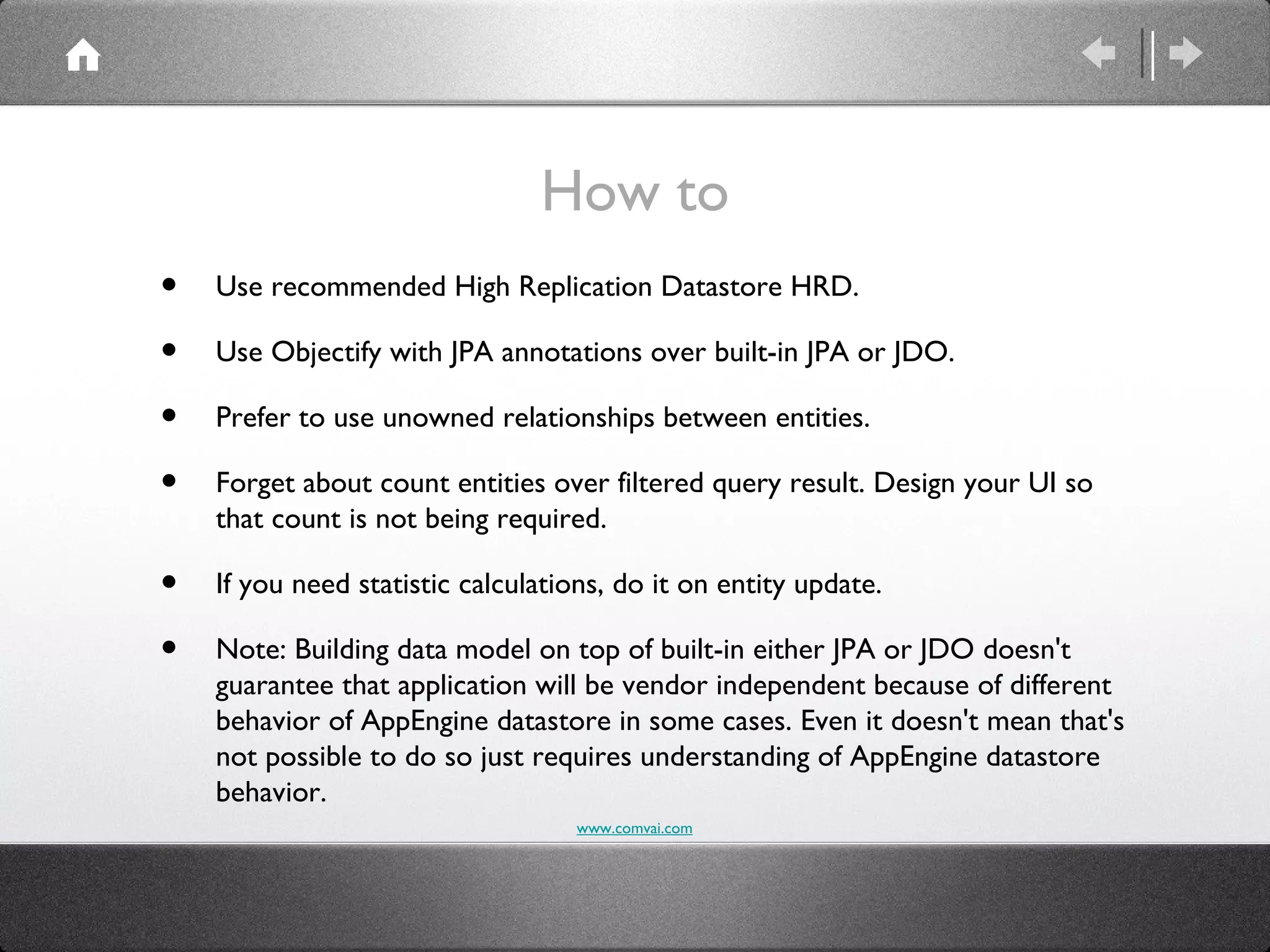 How to
•   Use recommended High Replication Datastore HRD.

•   Use Objectify with JPA annotations over built-in JPA or JDO.

•   Prefer to use unowned relationships between entities.

•   Forget about count entities over filtered query result. Design your UI so
    that count is not being required.

•   If you need statistic calculations, do it on entity update.

•   Note: Building data model on top of built-in either JPA or JDO doesn't
    guarantee that application will be vendor independent because of different
    behavior of AppEngine datastore in some cases. Even it doesn't mean that's
    not possible to do so just requires understanding of AppEngine datastore
    behavior.
                                   www.comvai.com
 