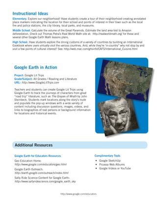Instructional Ideas
Elementary. Explore our neighborhood! Have students create a tour of their neighborhood creating annotated
place markers indicating the location for their school and points of interest in their town such as the local
fire and police stations, the city library, local parks, and museums.
Middle School. Calculate the volume of the Great Pyramids. Estimate the land area lost to Amazon
deforestation. Check out Thomas Petra’s Real World Math site at: http://realworldmath.org/ for these and
several other Google Earth Math lessons plans.
High School. Have students explore the dining customs of a variety of countries by building an International
Cookbook where users virtually visit the various countries. And, while they’re ‘in-country” why not stop by and
visit a few points of cultural interest? See: http://web.mac.com/ghsinfo/CAFS/International_Cuisine.html




 Google Earth in Action
 Project: Google Lit Trips
 Grade/Subject: All Grades / Reading and Literature
 URL: http://www.GoogleLitTrips.com

 Teachers and students can create Google Lit Trips using
 Google Earth to track the journeys of characters from great
 “road trip” literature, such as The Grapes of Wrath by John
 Steinbeck. Students mark locations along the story’s route
 and populate the pop-up windows with a wide variety of
 content including discussion questions, images, videos, and
 links to biographies of real persons or background information
 for locations and historical events.




 Additional Resources

 Google Earth for Educators Resources                                Complimentary Tools
 Geo Education Home:                                                  • Google SketchUp
 http://www.google.com/educators/geo.html                             • Picassa Web Albums
 Google Earth Outreach:                                               • Google Videos or YouTube
 http://earth.google.com/outreach/index.html
 Sally Ride Science Content for Google Earth:
 http://www.sallyridescience.com/google_earth_sky



                                        http://www.google.com/educators
 