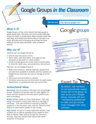 in the Classroom
                                                                         Created by CUE and WestEd for Google



                                                        Get the tool: http://groups.google.com


What is it?
Google Groups is a free, online service that helps groups of
people easily share information and communicate effectively.
Groups are public or private places where members share ﬁles,
post ideas, and conduct discussions either on the web or via
email. All emails sent to the group are archived for future
reference and are easily searchable, either privately or
publicly.


Why use it?
Students can use Google Groups to:
• Extend class discussions online.
• Share ideas, store documents, and organize web
  resources as they work on a team project.
• Create a private group for school clubs or sports teams
  to share the latest news, announcements, and pictures.
Teachers can use Google Groups to:
• Make class handouts, reading materials, assignments,
  and web links available to students and their parents. (A
  Google Group could even be used to manage an online
  class!)
• Send email announcements to parents.
• Centralize resources and communication for grade levels,
  departments, or professional learning communities.                   Expert Tip
Instructional Ideas                                                    By default, new members
Elementary. Set up a parent-child book club using Google
                                                                       do not automatically receive
Groups. Students and parents read the book together at                 emails sent to the group. As
home and then respond to the discussion questions you                  soon as you join a Google
post to the group.                                                     Group, manually edit your
Middle School. Create an online study group. Each day                  “membership preferences”
assign one student to post class notes as a new page in
the Group. Then ask students to respond to reﬂection
                                                                       to make sure you receive
questions in the discussion area. Use the “Rate this Post”             email messages from other
feature for participation grades or peer review.                       members.
High School. As part of a career-exploration project, have
students join a publicly available Group related to their
ﬁeld of interest. After reading through the discussion
archives, have each student post appropriate career
questions to the group.
 