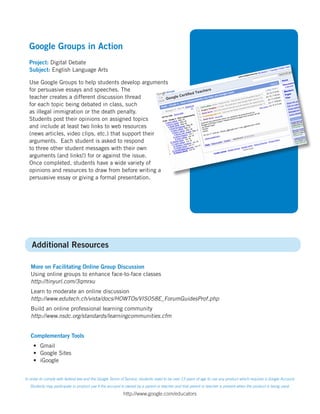 Google Groups in Action
  Project: Digital Debate
  Subject: English Language Arts

  Use Google Groups to help students develop arguments
  for persuasive essays and speeches. The
  teacher creates a different discussion thread
  for each topic being debated in class, such
  as illegal immigration or the death penalty.
  Students post their opinions on assigned topics
  and include at least two links to web resources
  (news articles, video clips, etc.) that support their
  arguments. Each student is asked to respond
  to three other student messages with their own
  arguments (and links!) for or against the issue.
  Once completed, students have a wide variety of
  opinions and resources to draw from before writing a
  persuasive essay or giving a formal presentation.




    Additional Resources

   More on Facilitating Online Group Discussion
   Using online groups to enhance face-to-face classes
   http://tinyurl.com/3qmrxu
   Learn to moderate an online discussion
   http://www.edutech.ch/vista/docs/HOWTOs/VIS058E_ForumGuidesProf.php
   Build an online professional learning community
   http://www.nsdc.org/standards/learningcommunities.cfm


   Complementary Tools
     • Gmail
     • Google Sites
     • iGoogle


In order to comply with federal law and the Google Terms of Service, students need to be over 13 years of age to use any product which requires a Google Account.
   Students may participate in product use if the account is owned by a parent or teacher and that parent or teacher is present when the product is being used.

                                                          http://www.google.com/educators
 