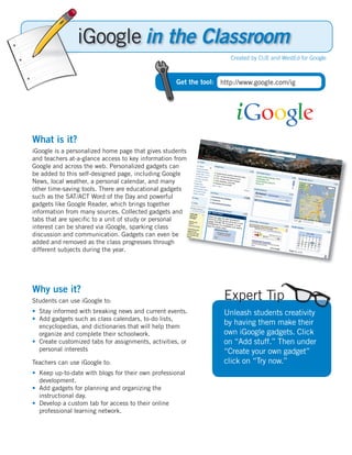 in the Classroom
                                                                     Created by CUE and WestEd for Google



                                                    Get the tool: http://www.google.com/ig




What is it?
iGoogle is a personalized home page that gives students
and teachers at-a-glance access to key information from
Google and across the web. Personalized gadgets can
be added to this self-designed page, including Google
News, local weather, a personal calendar, and many
other time-saving tools. There are educational gadgets
such as the SAT/ACT Word of the Day and powerful
gadgets like Google Reader, which brings together
information from many sources. Collected gadgets and
tabs that are speciﬁc to a unit of study or personal
interest can be shared via iGoogle, sparking class
discussion and communication. Gadgets can even be
added and removed as the class progresses through
different subjects during the year.




Why use it?
Students can use iGoogle to:                                       Expert Tip
•	 Stay informed with breaking news and current events.            Unleash students creativity
•		Add gadgets such as class calendars, to-do lists,
   encyclopedias, and dictionaries that will help them
                                                                   by having them make their
   organize and complete their schoolwork.                         own iGoogle gadgets. Click
•		Create customized tabs for assignments, activities, or          on “Add stuff.” Then under
   personal interests                                              “Create your own gadget”
Teachers can use iGoogle to:                                       click on “Try now.”
•	 Keep up-to-date with blogs for their own professional
   development.
•		Add gadgets for planning and organizing the
   instructional day.
•		Develop a custom tab for access to their online
   professional learning network.
 