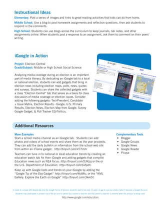 Instructional Ideas
 Elementary. Post a series of images and links to great reading activities that kids can do from home.
 Middle School. Use a blog to post homework assignments and reflection questions, then ask students to
 respond in the comments.
 High School. Students can use blogs across the curriculum to keep journals, lab notes, and other
 assignments online. When students post a response to an assignment, ask them to comment on their peers’
 writing.




  iGoogle in Action
  Project: Election Central
  Grade/Subject: Middle or High School Social Science

  Analyzing media coverage during an election is an important
  part of media literacy. By dedicating an iGoogle tab to a local
  or national election, students can add gadgets that bring in
  election news including election maps, polls, news, quotes
  and surveys. Students can share the collected gadgets with
  a class “Election Central” tab that serves as a basis for class
  discussion of media coverage on election issues. Consider
  adding the following gadgets: TechPresident, Candidate
  + Issue Matrix, Election Results - Google, U.S. Primary
  Results, Election News, Election Map from Google, Survey
  Google Gadget, & Poll Tracker CQ Politics.




  Additional Resources
  More Examples                                                                                                             Complementary Tools
  Start a school media channel as an iGoogle tab. Students can add                                                          •	 Blogger
  photos and videos of school events and share them as the year proceeds.                                                   •	 Google Groups
  They can add the daily bulletin or information from the school web site                                                   •	 Google News
  from within an iFrame gadget. http://tinyurl.com/477mhr                                                                   •	 Google Reader
  Teachers can tune in to national or local education trends by creating an                                                 •	 Picasa
  education watch tab for their iGoogle and adding gadgets that complile
  Education news such as NEA focus: http://tinyurl.com/534jjq or the or
  the U.S. Department of Education: http://tinyurl.com/6xfpdh.
  Keep up with Google tools and trends on your iGoogle by adding the
  “Google Tip of the Day Gadget” http://tinyurl.com/4kb8lc, or the “KML
  Gallery: Explore the Earth on Google” http://tinyurl.com/3kvk5t.



In order to comply with federal law and the Google Terms of Service, students need to be over 13 years of age to use any product which requires a Google Account.
   Students may participate in product use if the account is owned by a parent or teacher and that parent or teacher is present when the product is being used.
                                                          http://www.google.com/educators
 