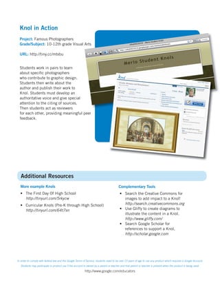 Knol in Action
  Project: Famous Photographers
  Grade/Subject: 10-12th grade Visual Arts

  URL: http://tiny.cc/mtxbu


  Students work in pairs to learn
  about speciﬁc photographers
  who contribute to graphic design.
  Students then write about the
  author and publish their work to
  Knol. Students must develop an
  authoritative voice and give special
  attention to the citing of sources.
  Then students act as reviewers
  for each other, providing meaningful peer
  feedback.




   Additional Resources
  More example Knols                                                                    Complementary Tools
  • The First Day Of High School                                                         • Search the Creative Commons for
    http://tinyurl.com/5rkycw                                                              images to add impact to a Knol!
  • Curricular Knols (Pre-K through High School)                                           http://search.creativecommons.org
    http://tinyurl.com/64t7sn                                                            • Use Gliffy to create diagrams to
                                                                                           illustrate the content in a Knol.
                                                                                           http://www.gliffy.com/
                                                                                         • Search Google Scholar for
                                                                                           references to support a Knol.
                                                                                           http://scholar.google.com




In order to comply with federal law and the Google Terms of Service, students need to be over 13 years of age to use any product which requires a Google Account.
   Students may participate in product use if the account is owned by a parent or teacher and that parent or teacher is present when the product is being used.
                                                          http://www.google.com/educators
 