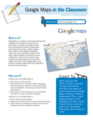 in the Classroom
                                                                         Created by CUE and WestEd for Google



                                                        Get the tool: http://maps.google.com/




What is it?
Google Maps is a powerful, user-friendly mapping tool
available on the internet and viewed in your
web browser. In addition to driving directions
and local business information, Google Maps
also provides terrain maps, satellite imagery,
and (in places) a 360 degree photographic
“street view” of the real world. Using the “My
Maps” feature students and teachers can also
collaborate to create their own custom maps
by adding new placemarkers that include text,
images, and video. Custom Google Maps can be
shared by copying a simple web link or embedding
the map in a class website.




Why use it?                                                            Expert Tip
Students can use Google Maps to:
• Keep track of class pen pals                                         When working in MY
• Take virtual tours of countries where a language                     MAPS, be sure to click the
  they are studying is spoken. (Include planning for                   “Browse the Directory”
  local transportation, site-seeing, dining and hotel
  reservations!)
                                                                       link! You’ll find dozens of
• Learn about animal and plant life by embedding                       useful tools to add to Google
  information in maps of different habitats.                           Maps including a Distance
Teachers can use Google Maps to:                                       Measurement Tool, current
• Plan a field trip with students.                                     weather reports, current
• Create a map of the school or school events for parents.             Day/Night indicators, Virtual
• Teach history by embedding primary documents into                    Tourism Videos, local hike
  interactive maps for students to explore.
                                                                       search tool, earthquake
                                                                       data search, and a whole lot
                                                                       more!
 