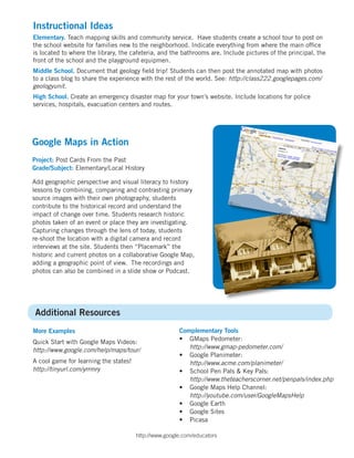 Instructional Ideas
Elementary. Teach mapping skills and community service. Have students create a school tour to post on
the school website for families new to the neighborhood. Indicate everything from where the main office
is located to where the library, the cafeteria, and the bathrooms are. Include pictures of the principal, the
front of the school and the playground equipmen.
Middle School. Document that geology field trip! Students can then post the annotated map with photos
to a class blog to share the experience with the rest of the world. See: http://class222.googlepages.com/
geologyunit.
High School. Create an emergency disaster map for your town’s website. Include locations for police
services, hospitals, evacuation centers and routes.




Google Maps in Action
Project: Post Cards From the Past
Grade/Subject: Elementary/Local History

Add geographic perspective and visual literacy to history
lessons by combining, comparing and contrasting primary
source images with their own photography, students
contribute to the historical record and understand the
impact of change over time. Students research historic
photos taken of an event or place they are investigating.
Capturing changes through the lens of today, students
re-shoot the location with a digital camera and record
interviews at the site. Students then “Placemark” the
historic and current photos on a collaborative Google Map,
adding a geographic point of view. The recordings and
photos can also be combined in a slide show or Podcast.




Additional Resources
More Examples                                          Complementary Tools
                                                       • GMaps Pedometer:
Quick Start with Google Maps Videos:
                                                          http://www.gmap-pedometer.com/
http://www.google.com/help/maps/tour/
                                                       • Google Planimeter:
A cool game for learning the states!                      http://www.acme.com/planimeter/
http://tinyurl.com/yrrmry                              • School Pen Pals & Key Pals:
                                                          http://www.theteacherscorner.net/penpals/index.php
                                                       • Google Maps Help Channel:
                                                          http://youtube.com/user/GoogleMapsHelp
                                                       • Google Earth
                                                       • Google Sites
                                                       • Picasa

                                       http://www.google.com/educators
 
