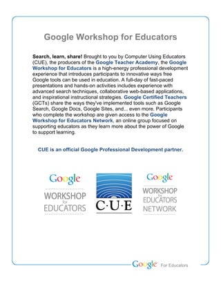 Google Workshop for Educators

Search, learn, share! Brought to you by Computer Using Educators
(CUE), the producers of the Google Teacher Academy, the Google
Workshop for Educators is a high-energy professional development
experience that introduces participants to innovative ways free
Google tools can be used in education. A full-day of fast-paced
presentations and hands-on activities includes experience with
advanced search techniques, collaborative web-based applications,
and inspirational instructional strategies. Google Certified Teachers
(GCTs) share the ways they've implemented tools such as Google
Search, Google Docs, Google Sites, and... even more. Participants
who complete the workshop are given access to the Google
Workshop for Educators Network, an online group focused on
supporting educators as they learn more about the power of Google
to support learning.


  CUE is an official Google Professional Development partner.




                                                        Teacher Academy
                                                         For Educators
 