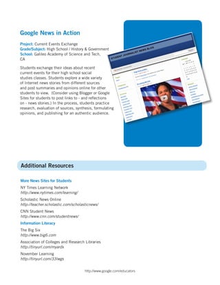 Google News in Action
Project: Current Events Exchange
Grade/Subject: High School / History & Government
School: Galileo Academy of Science and Tech,
CA

Students exchange their ideas about recent
current events for their high school social
studies classes. Students explore a wide variety
of Internet news stories from different sources
and post summaries and opinions online for other
students to view. (Consider using Blogger or Google
Sites for students to post links to - and reflections
on - news stories.) In the process, students practice
research, evaluation of sources, synthesis, formulating
opinions, and publishing for an authentic audience.




Additional Resources

More News Sites for Students
NY Times Learning Network
http://www.nytimes.com/learning/
Scholastic News Online
http://teacher.scholastic.com/scholasticnews/
CNN Student News
http://www.cnn.com/studentnews/
Information Literacy
The Big Six
http://www.big6.com
Association of Colleges and Research Libraries
http://tinyurl.com/myardx
November Learning
http://tinyurl.com/33lwgs


                                      http://www.google.com/educators
 