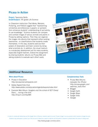 Picasa in Action
  Project: Taxonomy Skills
  Grade/Subject: 7th grade Life Science

  In Classroom Instruction That Works, Marzano,
  Pickering, and Pollock suggest that “representing
  similarities and diferences in graphic or symbolic
  form enhances students’ understanding of and ability
  to use knowledge.” Science students can compare
  and contrast images of various animals and plants in
  Picasa by adding captions. Then they can organize
  the images into albums that represent either existing
  taxonomies - or classiﬁcations that students create
  themselves. In this way, students exercise their
  powers of observation and learn science by doing
  what scientists do. In addition, the visual medium
  is a vocabulary development aid for many students,
  especially English learners. Extend the assignment
  by sharing students’ albums via Picasa Web and
  asking students to evaluate each other’s work.




   Additional Resources
  More about Picasa                                                                                                 Complementary Tools
  • Picasa in Education                                                                                              • Picasa Web Albums
    http://picasained.wikispaces.com                                                                                   Uploader (for iPhoto)
  • Adobe Digital Kids Club                                                                                            http://picasa.google.com/
    http://www.adobe.com/education/digkids/lessons/index.html                                                          web/mac_tools.html
                                                                                                                     • Blogger
  • Example Web Album: Googlers visit the school of GCT Cheryl                                                       • Google Earth
    Davis.... during a ﬁle drill.                                                                                    • Google Maps
    http://tinyurl.com/5sy98h                                                                                        • Google Sites
                                                                                                                     • iGoogle




In order to comply with federal law and the Google Terms of Service, students need to be over 13 years of age to use any product which requires a Google Account.
   Students may participate in product use if the account is owned by a parent or teacher and that parent or teacher is present when the product is being used.
                                                          http://www.google.com/educators
 