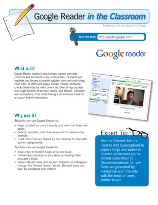 Google Reader in the Classroom
                                                                         Created by CUE and WestEd for Google



                                                        Get the tool: http://reader.google.com




What is it?
Google Reader makes it easy to keep current with best
practices and the latest in any content area. Students and
teachers can choose to receive updates from particular blogs,
news sites, or other web pages. Google Reader constantly
checks these sites for new content and then brings updates
to a single location to be read, sorted, and shared - complete
with annotations. This is like having a personalized inbox for
a custom flow of information.




Why use it?
Students can use Google Reader to:
• Keep updated on current events and news that they care
  about.
• Collect, annotate, and share research for collaborative
  projects.
                                                                       Expert Tip
• Read items that are shared by their teacher to help with
  current assignments.                                                 Use the Discover feature
Teachers can use Google Reader to:
                                                                       (next to Add Subscription) to
                                                                       explore blogs and websites
• Keep track of student blogs all in one place.
• Follow best practices in education by reading other                  relevant to the ones you’ve
  educator’s blogs.                                                    already subscribed to.
• Share relevant news articles with students or colleagues             Recommendations for new
  through the ‘Shared Items’ feature. (Shared items can
                                                                       feeds are generated by
  even be annotated with notes!)
                                                                       comparing your interests
                                                                       with the feeds of users
                                                                       similar to you.
 