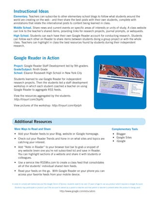 Instructional Ideas
 Elementary. Teachers can subscribe to other elementary school blogs to follow what students around the
 world are creating on the web - and then share the best posts with their own students, complete with
 annotations that relate the international posts to content being learned in class.
 Middle School. Share news and current events on specific areas of interests or units of study. A class website
 can link to the teacher’s shared items, providing links for research projects, journal prompts, or webquests.
 High School. Students can each have their own Google Reader account for conducting research. Students
 can follow each other on Reader to share items between students doing a group project or with the whole
 class. Teachers can highlight in class the best resources found by students during their independent
 research.



  Google Reader in Action
  Project: Google Reader Staff Development led by 9th graders
  Grade/Subject: Ninth Grade
  School: Eleanor Roosevelt High School in New York City

  Students learned to use Google Reader for independent
  research projects. Then the students led a staff development
  workshop in which each student coached a teacher on using
  Google Reader to aggregate RSS feeds.

  View the resources aggregated by the students:
  http://tinyurl.com/3opflc

  View pictures of the workshop: http://tinyurl.com/4jelph




   Additional Resources
  More Ways to Read and Share                                                                                              Complementary Tools
  • Add your Reader feeds to your Blog, website or iGoogle homepage.                                                        • Blogger
  • Check out your Reader Trends and hone in on what sites and topics are                                                   • Google Sites
    catching your interest.                                                                                                 • iGoogle

  • Add “Note in Reader” to your browser tool bar to grab a snippet of
    any website (even one you’re not subscribed to) and save in Reader.
    You can highlight sections of a website and share it with students or
    colleagues.
  • Use a service like RSSMix.com to create a class feed that consolidates
    all of the students’ individual shared item feeds.
  • Read your feeds on the go. With Google Reader on your phone you can
    access your favorite feeds from your mobile device.


In order to comply with federal law and the Google Terms of Service, students need to be over 13 years of age to use any product which requires a Google Account.
   Students may participate in product use if the account is owned by a parent or teacher and that parent or teacher is present when the product is being used.

                                                          http://www.google.com/educators
 