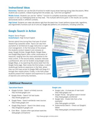 Instructional Ideas
Elementary. Teachers can use the Q & A function to model inquiry driven learning during class discussions. When
students ask a question, instead of giving them the answer, say, “Let’s ﬁnd out together!”
Middle School. Students can use the “deﬁne:” function to complete vocabulary assignments in every
subject or look up challenging words as they read. The multiple deﬁnitions given in the results can quickly
demonstrate words in different contexts.
High School. Students can make calculations right from the search box. It even performs square roots, logarithms,
and trigonometric functions such as sin and cos. Google also performs unit conversions, including currencies.


Google Search in Action
Project: Senior Project
Grade/Subject: High School English

Seniors spend time during their ﬁnal year of school
researching a possible career. Topics can vary from
journalism or architecture to yoga instruction or night
club management. In the ﬁrst phase of the project,
the students conduct research and compose an
essay. Google Scholar, Google Books, Google News,
and Google Blog Search offer a killer combination of
resources, ranging from the most authoritative to the
most current. In the second phase, students interview
a professional, who can be located using Google Local,
Google Maps, or by searching the phone book from the
Google home page. Next comes the third phase, in which
students get hands-on experience in the ﬁeld, where
they can still have access to Google SMS and Goog-411
through their mobile phone. Finally, in the forth phase
students present their research and experience to a panel
of teachers and community members.



 Additional Resources
Specialized Search                                            Google Labs
•   Google Scholar - Search scholarly sources                  • Google Labs - A showcase of new tools!
    http://scholar.google.com                                    http://labs.google.com
•   Google Books - Search full text books                      • Google Trends - See global search trends!
    http://books.google.com                                      http://www.google.com/trends/
                                                               • Google Sets - Create lists from a few
•   Google News - Search worldwide news sources                  examples!
    http://news.google.com                                       http://labs.google.com/sets
•   Google Blog Search - Search the latest scoop               • Experimental Search - Check out Google’s
    http://blogsearch.google.com                                 latest!
                                                                 http://www.google.com/experimental/
•   Even More - Explore other specialized searches
    www.google.com/options/

                                        http://www.google.com/educators
 