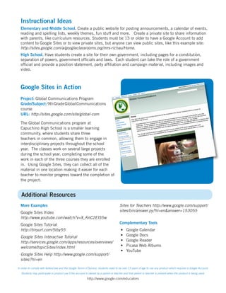 Instructional Ideas
  Elementary and Middle School. Create a public website for posting announcements, a calendar of events,
  reading and spelling lists, weekly themes, fun stuff and more. Create a private site to share information
  with parents, like curriculum resources. Students must be 13 or older to have a Google Account to add
  content to Google Sites or to view private sites, but anyone can view public sites, like this example site:
  http://sites.google.com/a/googleclassrooms.org/mrs-richau/Home.
  High School. Have students create a site for their own government, including pages for a constitution,
  separation of powers, government officials and laws. Each student can take the role of a government
  official and provide a position statement, party affiliation and campaign material, including images and
  video.



  Google Sites in Action
  Project: Global Communications Program
  Grade/Subject: 9th Grade Global Communications
  course
  URL: http://sites.google.com/site/global-com

  The Global Communications program at
  Capuchino High School is a smaller learning
  community, where students share three
  teachers in common, allowing them to engage in
  interdisciplinary projects throughout the school
  year. The classes work on several large projects
  during the school year, completing some of the
  work in each of the three courses they are enrolled
  in. Using Google Sites, they can collect all of the
  material in one location making it easier for each
  teacher to monitor progress toward the completion of
  the project.


   Additional Resources
  More Examples                                                                       Sites for Teachers http://www.google.com/support/
  Google Sites Video                                                                  sites/bin/answer.py?hl=en&answer=153055
  http://www.youtube.com/watch?v=X_KnC2EIS5w
  Google Sites Tutorial                                                               Complementary Tools
  http://tinyurl.com/5tby55                                                            •    Google Calendar
  Google Sites Interactive Tutorial                                                    •    Google Docs
  http://services.google.com/apps/resources/overviews/                                 •    Google Reader
  welcome/topicSites/index.html                                                        •    Picasa Web Albums
                                                                                       •    YouTube
  Google Sites Help http://www.google.com/support/
  sites/?hl=en

In order to comply with federal law and the Google Terms of Service, students need to be over 13 years of age to use any product which requires a Google Account.
   Students may participate in product use if the account is owned by a parent or teacher and that parent or teacher is present when the product is being used.

                                                          http://www.google.com/educators
 