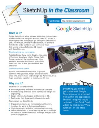 in the Classroom
                                                       Get the tool: http://sketchup.google.com



                                                                                 SketchUp
What is it?
Google SketchUp is a free software application that empowers
students to become designers who can create 3D models of
anything they like. Most people get rolling with SketchUp in
just a few minutes. Dozens of video tutorials, an extensive
Help Center and a worldwide user community mean
that anyone who wants to make 3D models
with SketchUp, can.
Model anything you can imagine.
Redecorate your living room. Design a new piece
of furniture. Model your city for Google Earth.
Create a skatepark for your hometown, then
export an animation and share it on YouTube.
There’s no limit to what you can create with
SketchUp.
Get models online for free.
You can build models from scratch, or you can
download what you need. People all over the world
share what they’ve made on the Google 3D Warehouse. It’s a
huge, searchable repository of models, and it’s free.


Why use it?                                                           Expert Tip
Students can use SketchUp to:
• Visualize geometry and other mathematical concepts.                 Everything you need to
• Model buildings and learn about architectural design and            get started with Google
  engineering.                                                        SketchUp can be accessed
• Design interiors, landscapes, and buildings in 3D.
• Easily share their designs with others via the web.
                                                                      from within the application.
                                                                      The ﬁrst thing you should
Teachers can use SketchUp to:
                                                                      do is watch the Quick Start
•   Engage students who are more adept visual learners.
•   Introduce the world of 3-dimensional design.
                                                                      videos by clicking on “View
•   Illustrate geometry and other mathematical concepts.              Tutorials” in the Help
•   Help students learn to model existing real world buildings,       menu.
    such as local historical or school buildings, and geo-locate
    them in Google Earth.
 