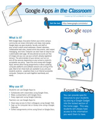 in the Classroom
                                                                       Created by CUE and WestEd for Google



                                                       Get the tool: http://www.google.com/a/edu/




What is it?
With Google Apps: Education Edition your entire campus
community can share information and ideas more easily.
Google Apps can give students, faculty, and staff at
your school custom email addresses, shared calendars,
collaborative web sites, shared online documents, safe instant
messaging, and more. Everyone can even have an easy-to-use
customizable start page. All educational accounts are free
of charge and you can use your school’s already registered
domain. The administrator of your domain can turn on
and off the services depending on your school or district’s
acceptable use policy. Save time and money with Google
Apps; worries about losing assignments or about updating
computer platforms and software versions are a thing of the
past. Best of all, these tools are available to you and your
students anytime - anywhere there is an Internet accessible
computer. Everyone can work together seamlessly and
easily.




Why use it?
Students can use Google Apps to:
• Collaborate with classmates using Google Sites.
                                                                      Expert Tip
• Make a presentation with Google Docs.                               You can provide speciﬁc
• Keep organized using Google Calendar.
                                                                      resources to your students
Teachers can use Google Apps to:                                      by placing a Google Gadget
• Have easy access to their colleagues using Google Talk.             into the locked section of
• Sign up for computer lab or library time using a Google
  Calendar.
                                                                      the home page. This way,
• Collect assignments online using Gmail or Google Docs.              students will always have
                                                                      access to the information
                                                                      you want them to have.
 