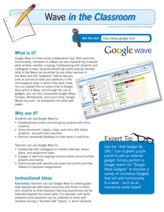 Wave in the Classroom
                                                                       Created by CUE and WestEd for Google



                                                    Get the tool:   http://wave.google.com



What is it?
Google Wave is a free online collaboration tool. With real-time
functionality, members of a Wave can see character by character
what another member is typing. Collaborating with students and
colleagues is easy, because everything a participating member
adds to the Wave can be edited by any other member of
the Wave and the “playback” feature lets you
view an archive of edits and additions in the
chronological order in which they were made.
You can upload files or create links to Google
Docs within a Wave, and through the use of
gadgets you can also incorporate Google Maps,
Surveys, Whiteboards, and much more. Google
Waves can even be embedded into other web
pages.


Why use it?
Students can use Google Wave to:
• Collaboratively author and edit group projects with other
  students.
• Share documents, videos, maps, and more with fellow
  students - and with their teachers.
• Receive immediate feedback on their work in real-time.
                                                                    Expert Tip
Teachers can use Google Wave to:
                                                                    Use the “Add Gadget By
• Collaborate with colleagues on shared materials, lesson
  plans, and assessment data.                                       URL” icon (a green puzzle
• Engage in real-time ongoing communication around school           piece) to add an external
  projects and events.                                              gadget. Simply perform a
• Communicate with parents and share documents and files
                                                                    Google search for “Google
  related to classroom assignments.
                                                                    Wave Gadgets” to discover a
                                                                    variety of innovative Gadgets
Instructional Ideas                                                 that will add functionality
Elementary. Teachers can use Google Wave to collect grade-          to a wave - such as an
level appropriate web-based resources and media to share            interactive white board!
with students so that classroom learning experiences can be
extended beyond the school walls. For example, real world
problems (and solutions) can be collected to share with
students during a “Number Talk” lesson, in which students
 