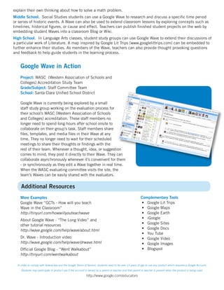 explain their own thinking about how to solve a math problem.
Middle School. Social Studies students can use a Google Wave to research and discuss a specific time period
or series of historic events. A Wave can also be used to extend classroom lessons by exploring concepts such as
timelines, historical figures, or cause and effect. Teachers can publish finished student projects on the web by
embedding student Waves into a classroom Blog or Wiki.
High School. In Language Arts classes, student study groups can use Google Wave to extend their discussions of
a particular work of Literature. A map inspired by Google Lit Trips (www.googlelittrips.com) can be embedded to
further enhance their studies. As members of the Wave, teachers can also provide thought provoking questions
and feedback to help guide students in the learning process.


    Google Wave in Action
    Project: WASC (Western Association of Schools and
    Colleges) Accreditation Study Team
    Grade/Subject: Staff Committee Team
    School: Santa Clara Unified School District

    Google Wave is currently being explored by a small
    staff study group working on the evaluation process for
    their school’s WASC (Western Association of Schools
    and Colleges) accreditation. These staff members no
    longer need to spend long hours after school onsite to
    collaborate on their group’s task. Staff members share
    files, templates, and media files in their Wave at any
    time. They no longer need to wait for their scheduled
    meetings to share their thoughts or findings with the
    rest of their team. Whenever a thought, idea, or suggestion
    comes to mind, they post it directly to their Wave. They can
    collaborate asynchronously whenever it’s convenient for them
    - or synchronously as they edit a Wave together in real time.
    When the WASC evaluating committee visits the site, the
    team’s Waves can be easily shared with the evaluators.


     Additional Resources
    More Examples                                                                                          Complementary Tools
    Google Wave “GCTs - How will you teach                                                                 • Google Lit Trips
    Wave in the Classroom”                                                                                 • Google Maps
    http://tinyurl.com/howwillyouteachwave                                                                 • Google Earth
    About Google Wave - “The Long Video” and                                                               • iGoogle
    other tutorial resources                                                                               • Google Sites
    http://wave.google.com/help/wave/about.html                                                            • Google Docs
                                                                                                           • You Tube
    Dr. Wave - Introduction video                                                                          • Google Video
    http://wave.google.com/help/wave/drwave.html                                                           • Google Images
    Official Google Blog - “Went Walkabout”                                                                • Blogspot
    http://tinyurl.com/wentwalkabout

  In order to comply with federal law and the Google Terms of Service, students need to be over 13 years of age to use any product which requires a Google Account.
     Students may participate in product use if the account is owned by a parent or teacher and that parent or teacher is present when the product is being used.

                                                            http://www.google.com/educators
 