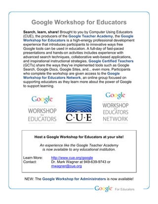 Google Workshop for Educators
Search, learn, share! Brought to you by Computer Using Educators
(CUE), the producers of the Google Teacher Academy, the Google
Workshop for Educators is a high-energy professional development
experience that introduces participants to innovative ways free
Google tools can be used in education. A full-day of fast-paced
presentations and hands-on activities includes experience with
advanced search techniques, collaborative web-based applications,
and inspirational instructional strategies. Google Certified Teachers
(GCTs) share the ways they've implemented tools such as Google
Search, Google Docs, Google Sites, and... even more. Participants
who complete the workshop are given access to the Google
Workshop for Educators Network, an online group focused on
supporting educators as they learn more about the power of Google
to support learning.




      Host a Google Workshop for Educators at your site!

          An experience like the Google Teacher Academy
           is now available to any educational institution.

Learn More:      http://www.cue.org/google
Contact:         Dr. Mark Wagner at 949-639-9743 or
                 mwagner@cue.org


NEW: The Google Workshop for Administrators is now available!

                                                        Teacher Academy
                                                         For Educators
 