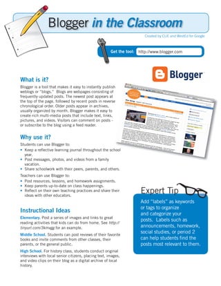 in the Classroom
                                                                       Created by CUE and WestEd for Google



                                                      Get the tool: http://www.blogger.com




What is it?
Blogger is a tool that makes it easy to instantly publish
weblogs or “blogs.” Blogs are webpages consisting of
frequently updated posts. The newest post appears at
the top of the page, followed by recent posts in reverse
chronological order. Older posts appear in archives,
usually organized by month. Blogger makes it easy to
create rich multi-media posts that include text, links,
pictures, and videos. Visitors can comment on posts -
or subscribe to the blog using a feed reader.


Why use it?
Students can use Blogger to:
• Keep a reﬂective learning journal throughout the school
  year.
• Post messages, photos, and videos from a family
  vacation.
• Share schoolwork with their peers, parents, and others.
Teachers can use Blogger to:
• Post resources, lessons, and homework assignments.
• Keep parents up-to-date on class happenings.
• Reﬂect on their own teaching practices and share their
  ideas with other educators.
                                                                     Expert Tip
                                                                     Add “labels” as keywords
                                                                     or tags to organize
Instructional Ideas                                                  and categorize your
Elementary. Post a series of images and links to great
                                                                     posts. Labels such as
reading activities that kids can do from home. See http://
tinyurl.com/3kmvgg for an example.                                   announcements, homework,
Middle School. Students can post reviews of their favorite
                                                                     social studies, or period 2
books and invite comments from other classes, their                  can help students ﬁnd the
parents, or the general public.                                      posts most relevant to them.
High School. For history class, students conduct original
interviews with local senior citizens, placing text, images,
and video clips on their blog as a digital archive of local
history.
 