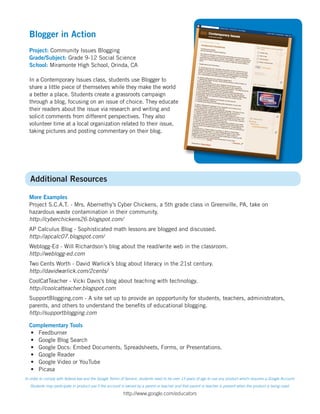 Blogger in Action
  Project: Community Issues Blogging
  Grade/Subject: Grade 9-12 Social Science
  School: Miramonte High School, Orinda, CA

  In a Contemporary Issues class, students use Blogger to
  share a little piece of themselves while they make the world
  a better a place. Students create a grassroots campaign
  through a blog, focusing on an issue of choice. They educate
  their readers about the issue via research and writing and
  solicit comments from different perspectives. They also
  volunteer time at a local organization related to their issue,
  taking pictures and posting commentary on their blog.




   Additional Resources

  More Examples
  Project S.C.A.T. - Mrs. Abernethy’s Cyber Chickens, a 5th grade class in Greenville, PA, take on
  hazardous waste contamination in their community.
  http://cyberchickens26.blogspot.com/
  AP Calculus Blog - Sophisticated math lessons are blogged and discussed.
  http://apcalc07.blogspot.com/
  Weblogg-Ed - Will Richardson’s blog about the read/write web in the classroom.
  http://weblogg-ed.com
  Two Cents Worth - David Warlick’s blog about literacy in the 21st century.
  http://davidwarlick.com/2cents/
  CoolCatTeacher - Vicki Davis’s blog about teaching with technology.
  http://coolcatteacher.blogspot.com
  SupportBlogging.com - A site set up to provide an oppportunity for students, teachers, administrators,
  parents, and others to understand the beneﬁts of educational blogging.
  http://supportblogging.com

  Complementary Tools
  • Feedburner
  • Google Blog Search
  • Google Docs: Embed Documents, Spreadsheets, Forms, or Presentations.
  • Google Reader
  • Google Video or YouTube
  • Picasa
In order to comply with federal law and the Google Terms of Service, students need to be over 13 years of age to use any product which requires a Google Account.
   Students may participate in product use if the account is owned by a parent or teacher and that parent or teacher is present when the product is being used.
                                                          http://www.google.com/educators
 