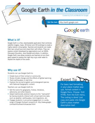 in the Classroom
                                                                           Created by CUE and WestEd for Google



                                                         Get the tool: http://earth.google.com




What is it?
Google Earth is a free, downloadable application that combines
satellite imagery, maps, 3D terrain and 3D buildings to create a
highly realistic virtual globe. Teachers and students can create
their own virtual tours and share them with others. They can
explore content developed by organizations such as NASA,
Discovery Education, Jane Goodall and others. In addition,
Google Earth now allows students and teachers to turn their
gaze upward to explore the night sky or go under water to
explore the depths of the ocean.




Why use it?
Students can use Google Earth to:
•   Create tours of their school or community
•   Study climate change and the effects of global warming
•   Track earthquakes in real-time                                      Expert Tip
•   Explore the animal kingdom and endangered species
    with National Geographic content                                    For basic text formatting
Teachers can use Google Earth to:                                       in your place marker pop-
• Set the scene for geography, history, literature,                     ups, format content in
  astronomy and other lessons                                           Google Docs. Choose Edit
• Adapt traditionally abstract lessons to the “real-world”
                                                                        HTML from the Edit menu.
  by having students interact with virtual real-time data
  such as weather, earthquakes, bird migrations, etc.                   The coding is done! Just
• Engage students in pro-active engagement in a wide-                   copy and paste into Google
  range of Google Outreach projects at: http://www.google.              Earth’s place marker
  com/earth/outreach/showcase.html
                                                                        description box!
 