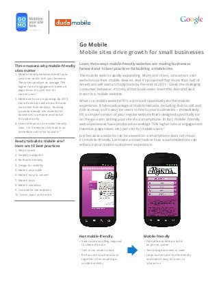 Go Mobile
                                             Mobile sites drive growth for small businesses
                                             Learn three ways mobile-friendly websites are moving businesses
Three reasons why mobile-friendly
                                             forward and 10 best practices for building a mobile site.
sites matter
1.  obile-friendly websites benefit your
   M                                         The mobile web is rapidly expanding. More and more, consumers visit
   customer, and in turn your business.
                                             websites via their mobile devices. And it’s projected that more than half of
   These sites produce an average 75%
   higher rate of engagement (revenue,
                                             Americans will own a smartphone by the end of 2011.1 Given the changing
   page views, etc.) per visit for           consumer behavior, it’s critical that businesses meet this demand and
   mobile users.2                            invest in a mobile website.
2.  obile web use is exploding. By 2015,
   M
                                             What is a mobile website? It’s a site built specifically for the mobile
   more Americans will access the web
   via mobile than desktop.1 Building
                                             experience. It takes advantage of mobile features, including click-to-call and
   a mobile-friendly site essential for      click-to-map, so it’s easy for users to fine to your businesses – immediately.
   businesses to prepare and realize         It’s a simpler version of your regular website that’s designed specifically for
   the opportunity.                          on-the-go users visiting your site via a smartphone. In fact, mobile- friendly
3.  sers take action on mobile-friendly
   U                                         web experiences have produced an average 75% higher rate of engagement
   sites. 1 in 5 website visits lead to an   (revenue, page views, etc.) per visit for mobile users.2
   immediate call to the business.10
                                             Just because a website can be viewed on a smartphone does not mean
Ready to build a mobile site?                it is mobile-friendly. Let’s take a closer look at how a customized site can
Here are 10 best practices                   enhance your mobile customers’ experience.
1. Keep it quick
2. Simplify navigation
3. Be thumb-friendly
4. Design for visibility
5. Make it accessible
6. Make it easy to convert
7. Make it local
8. Make it seamless
9. Use mobile site redirects
10. Listen, learn and iterate




                                             Not mobile-friendly	                     Mobile-friendly
                                             •	  ide-to-side scrolling required
                                                S                                     •	  ormatted so entire site fits
                                                                                         F
                                                to view entire site                      on phone screen
                                             •	  ext is too small to read
                                                T                                     •	  ext is large and east to read
                                                                                         T
                                             •	  uttons are small and close
                                                B                                     •	  arge buttons are thumb-friendly
                                                                                         L
                                                together, often resulting in             and make it easy for users to
                                                accidental clicks                        take action
 