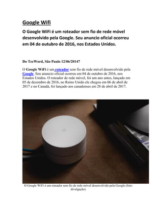 Google Wifi
O Google WiFi é um roteador sem fio de rede móvel
desenvolvido pela Google. Seu anuncio oficial ocorreu
em 04 de outubro de 2016, nos Estados Unidos.
Do TecWord, São Paulo 12/06/20147
O Google WiFi é um roteador sem fio de rede móvel desenvolvido pela
Google. Seu anuncio oficial ocorreu em 04 de outubro de 2016, nos
Estados Unidos. O roteador de rede móvel, foi um ano antes, lançado em
05 de dezembro de 2016, no Reino Unido ele chegou em 06 de abril de
2017 e no Canadá, foi lançado aos canadenses em 28 de abril de 2017.
O Google WiFi é um roteador sem fio de rede móvel desenvolvido pela Google (foto:
divulgação).
 
